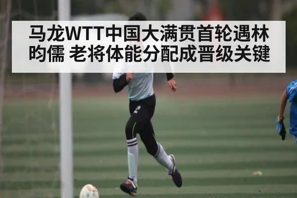 马龙WTT中国大满贯首轮遇林昀儒 老将体能分配成晋级关键 | kaiyun